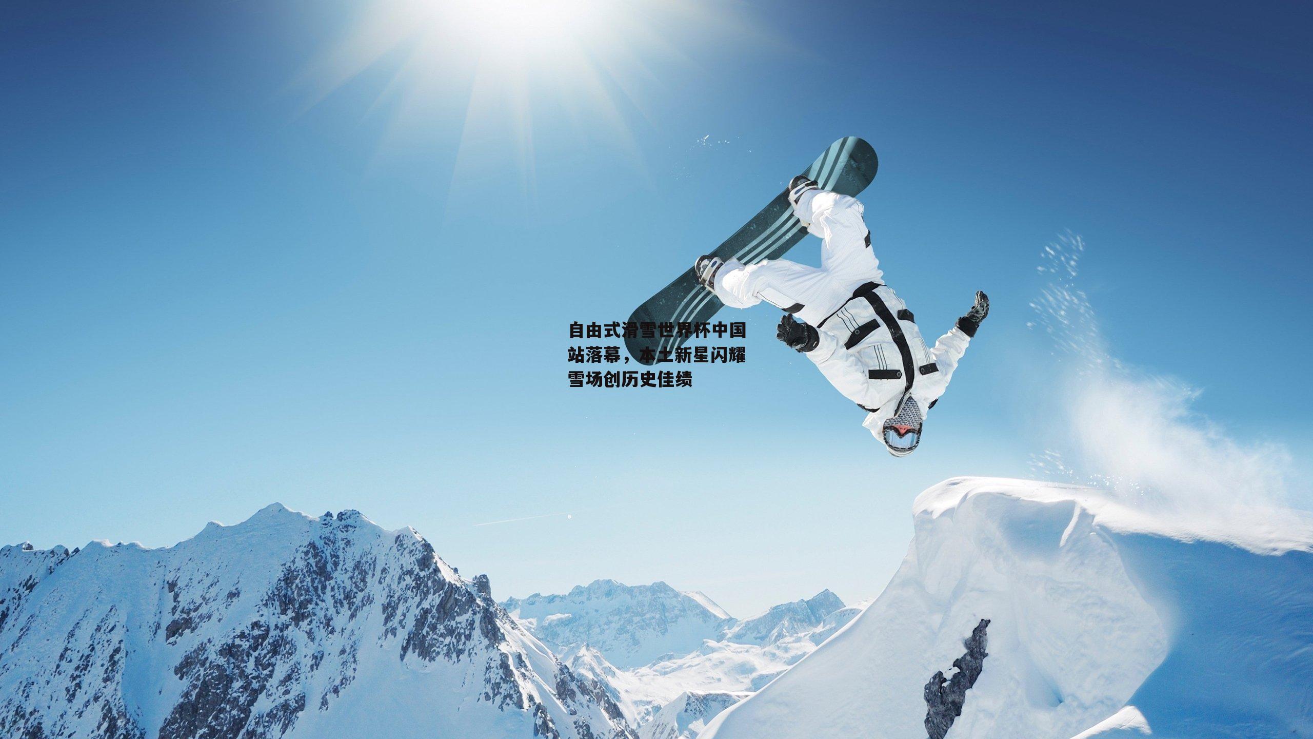 自由式滑雪世界杯中国站落幕，本土新星闪耀雪场创历史佳绩